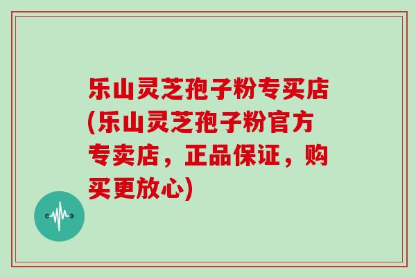乐山灵芝孢子粉专买店(乐山灵芝孢子粉官方专卖店,正品保证,购买更放心)