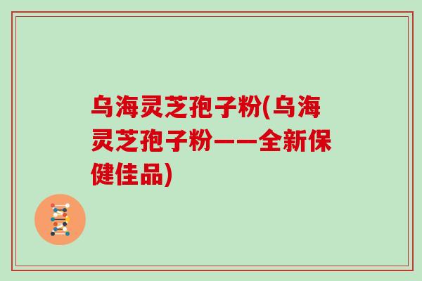 乌海灵芝孢子粉(乌海灵芝孢子粉——全新保健佳品)