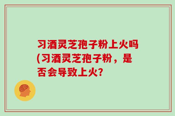 习酒灵芝孢子粉上火吗(习酒灵芝孢子粉,是否会导致上火?