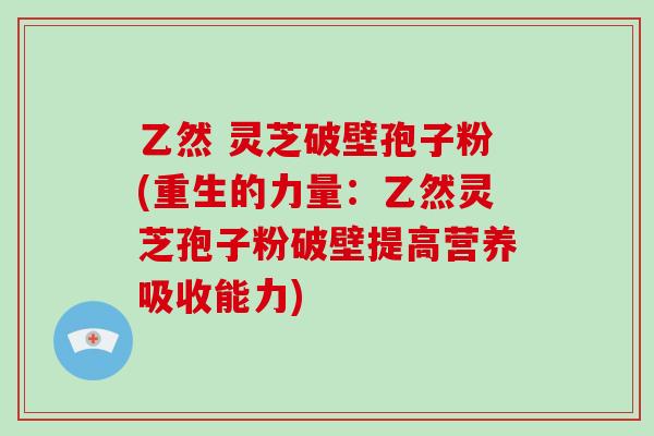 乙然 灵芝破壁孢子粉(重生的力量：乙然灵芝孢子粉破壁提高营养吸收能力)
