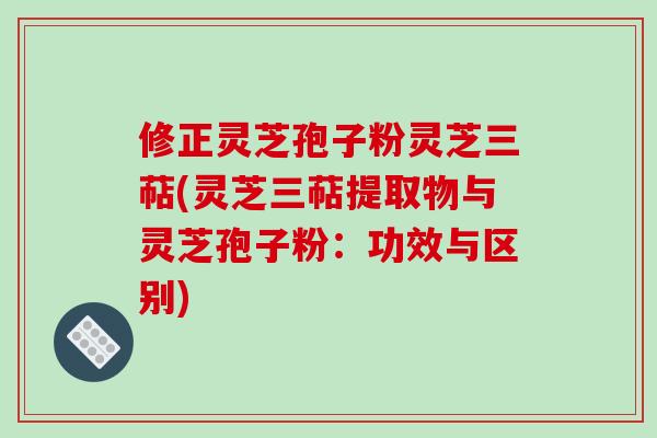 修正灵芝孢子粉灵芝三萜(灵芝三萜提取物与灵芝孢子粉:功效与区别)