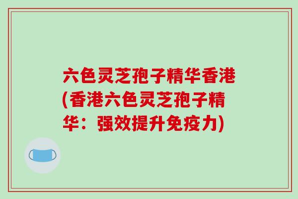 六色灵芝孢子精华香港(香港六色灵芝孢子精华:强效提升免疫力)