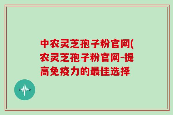 中农灵芝孢子粉官网(农灵芝孢子粉官网-提高免疫力的最佳选择