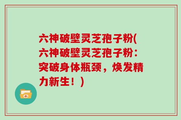 六神破壁灵芝孢子粉(六神破壁灵芝孢子粉:突破身体瓶颈,焕发精力新生!)