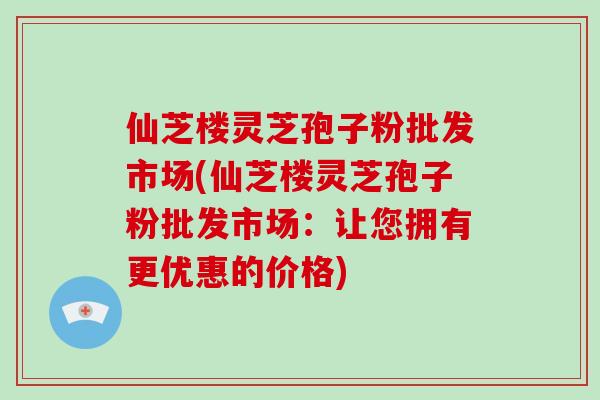 仙芝楼灵芝孢子粉批发市场(仙芝楼灵芝孢子粉批发市场：让您拥有更优惠的价格)