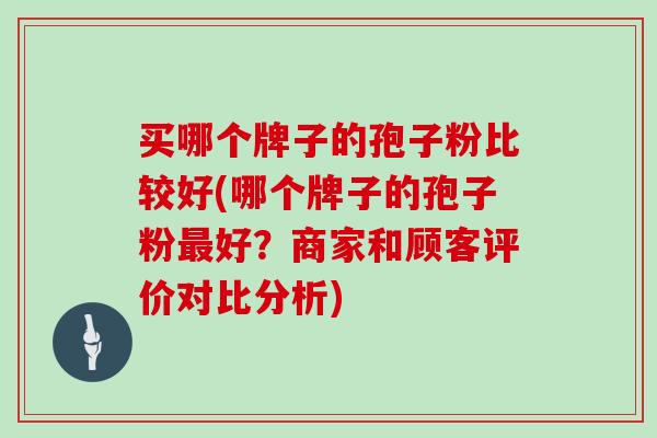 买哪个牌子的孢子粉比较好(哪个牌子的孢子粉最好?商家和顾客评价对比分析)