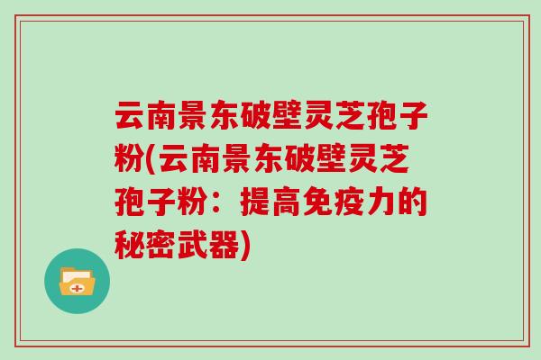 云南景东破壁灵芝孢子粉(云南景东破壁灵芝孢子粉:提高免疫力的秘密武器)
