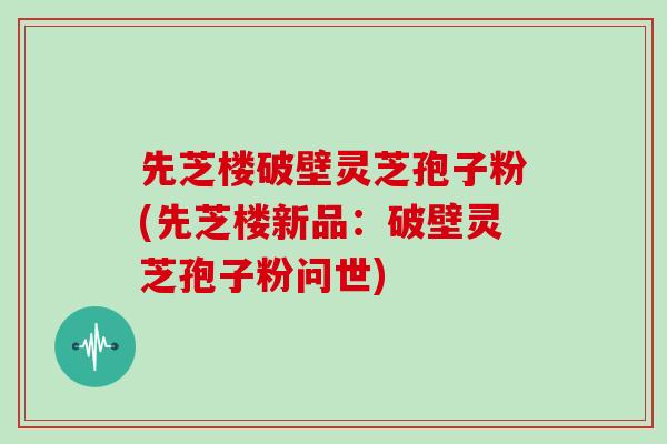 先芝楼破壁灵芝孢子粉(先芝楼新品:破壁灵芝孢子粉问世)