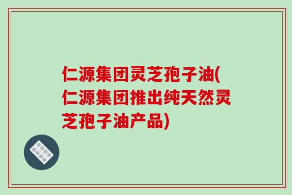 仁源集团灵芝孢子油(仁源集团推出纯天然灵芝孢子油产品)