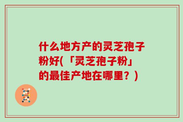 什么地方产的灵芝孢子粉好(「灵芝孢子粉」的最佳产地在哪里?)