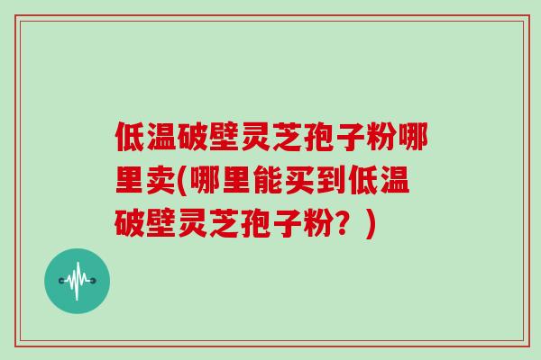 低温破壁灵芝孢子粉哪里卖(哪里能买到低温破壁灵芝孢子粉？)