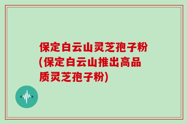 保定白云山灵芝孢子粉(保定白云山推出高品质灵芝孢子粉)