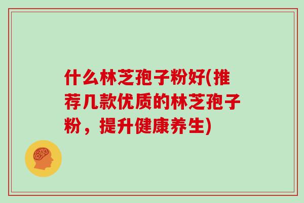 什么林芝孢子粉好(推荐几款优质的林芝孢子粉，提升健康养生)
