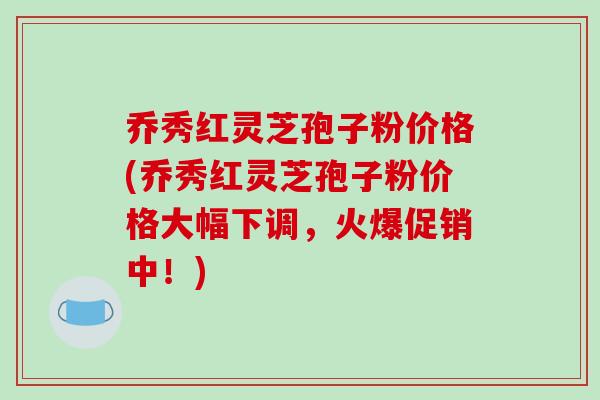 乔秀红灵芝孢子粉价格(乔秀红灵芝孢子粉价格大幅下调,火爆促销中!)