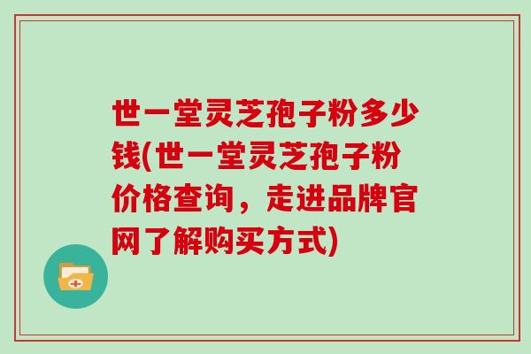 世一堂灵芝孢子粉多少钱(世一堂灵芝孢子粉价格查询,走进品牌官网了解购买方式)