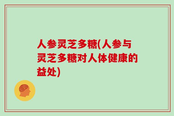 人参灵芝多糖(人参与灵芝多糖对人体健康的益处)