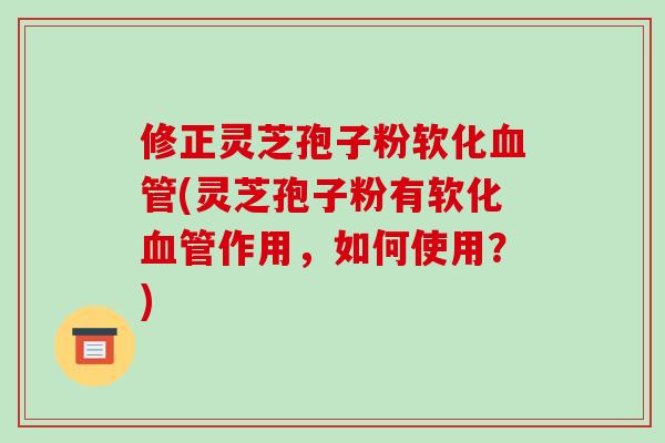 修正灵芝孢子粉软化血管(灵芝孢子粉有软化血管作用，如何使用？)
