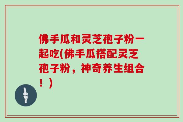 佛手瓜和灵芝孢子粉一起吃(佛手瓜搭配灵芝孢子粉,神奇养生组合!)