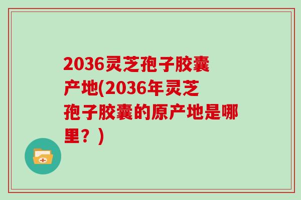 2036灵芝孢子胶囊产地(2036年灵芝孢子胶囊的原产地是哪里?)