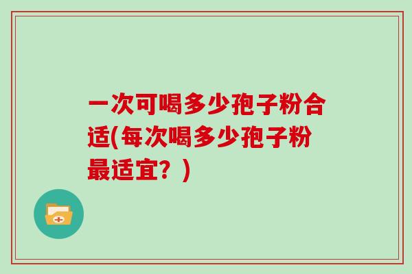 一次可喝多少孢子粉合适(每次喝多少孢子粉最适宜?)