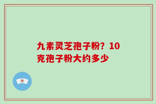 九素灵芝孢子粉?10克孢子粉大约多少
