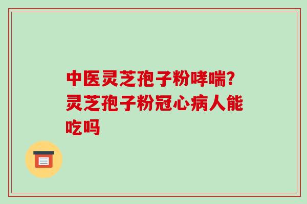 中医灵芝孢子粉哮喘？灵芝孢子粉冠心病人能吃吗