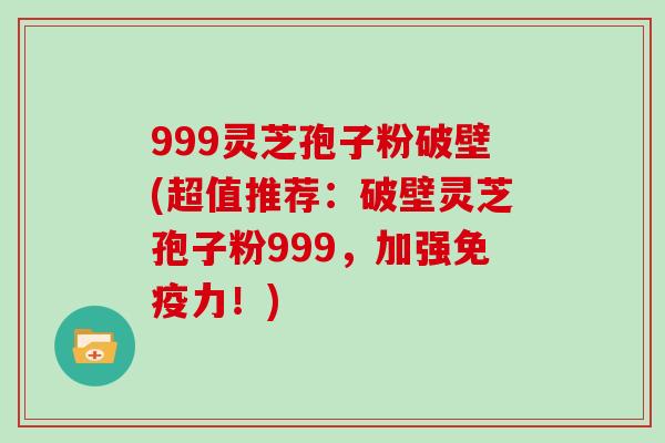 999灵芝孢子粉破壁(超值推荐:破壁灵芝孢子粉999,加强免疫力!)