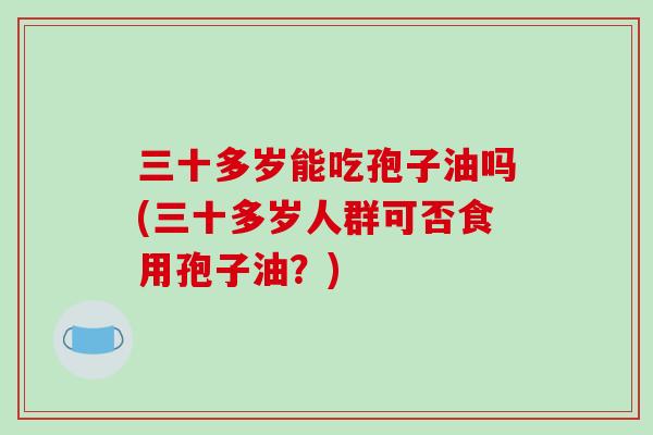 三十多岁能吃孢子油吗(三十多岁人群可否食用孢子油?)