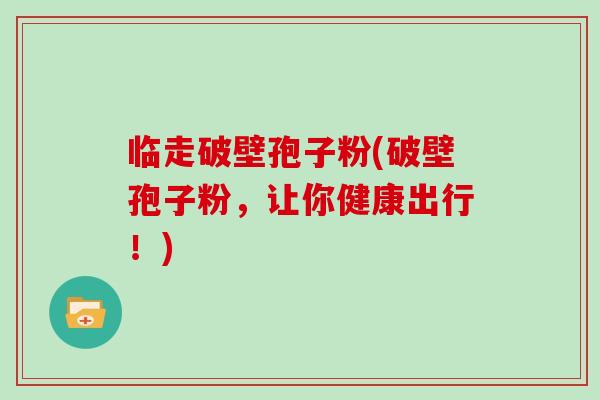 临走破壁孢子粉(破壁孢子粉,让你健康出行!)