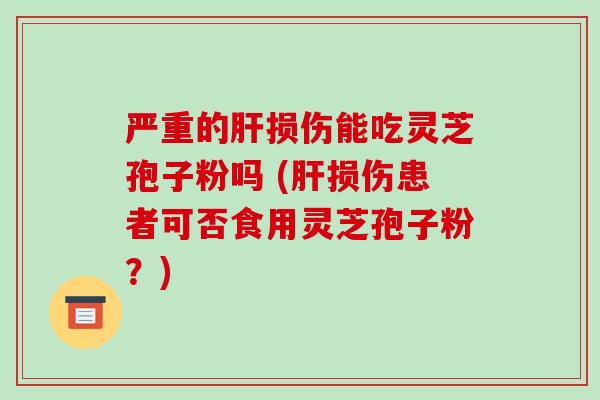严重的肝损伤能吃灵芝孢子粉吗 (肝损伤患者可否食用灵芝孢子粉?)