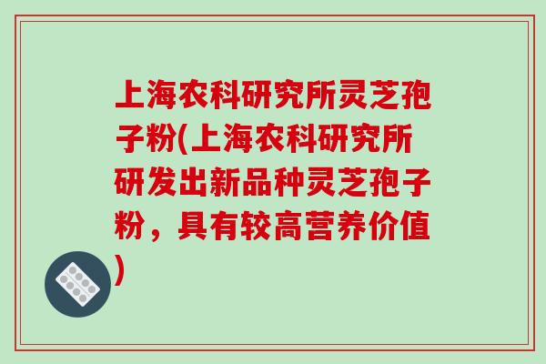 上海农科研究所灵芝孢子粉(上海农科研究所研发出新品种灵芝孢子粉,具有较高营养价值)