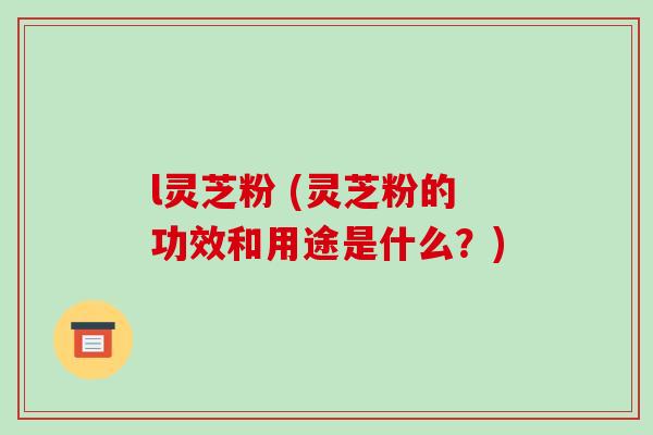 l灵芝粉 (灵芝粉的功效和用途是什么?)
