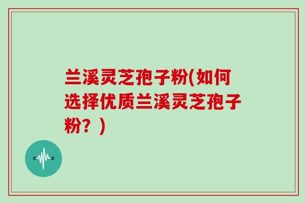 兰溪灵芝孢子粉(如何选择优质兰溪灵芝孢子粉?)