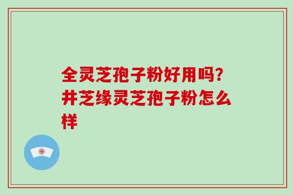 全灵芝孢子粉好用吗？井芝缘灵芝孢子粉怎么样
