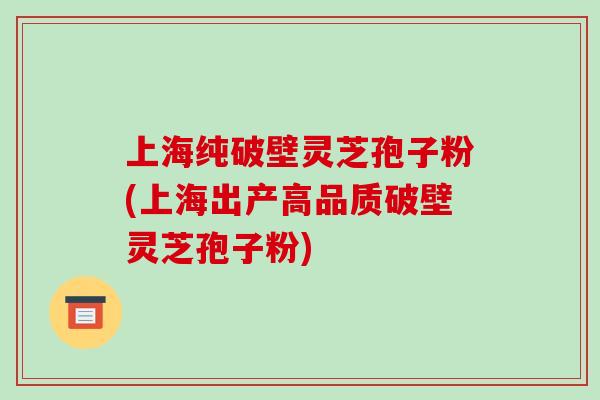 上海纯破壁灵芝孢子粉(上海出产高品质破壁灵芝孢子粉)