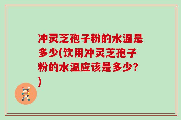 冲灵芝孢子粉的水温是多少(饮用冲灵芝孢子粉的水温应该是多少?)
