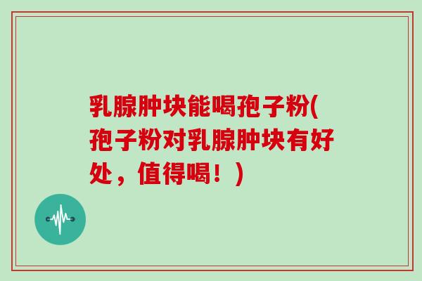 乳腺肿块能喝孢子粉(孢子粉对乳腺肿块有好处,值得喝!)