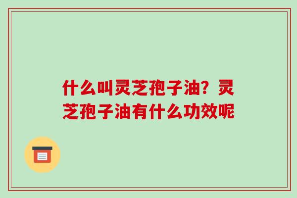 什么叫灵芝孢子油?灵芝孢子油有什么功效呢