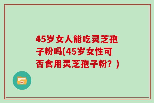 45岁女人能吃灵芝孢子粉吗(45岁女性可否食用灵芝孢子粉?)