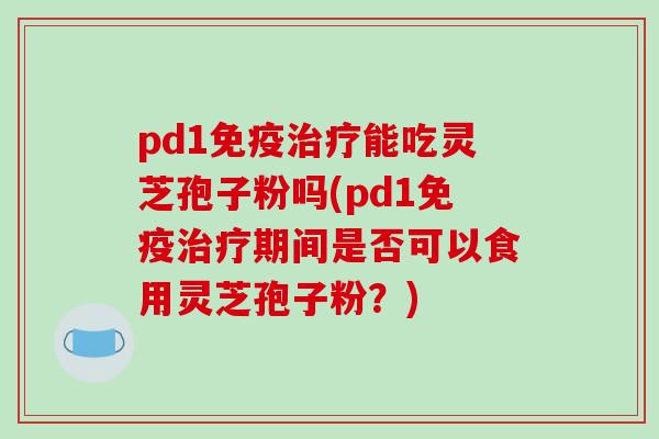 pd1免疫治疗能吃灵芝孢子粉吗(pd1免疫治疗期间是否可以食用灵芝孢子粉？)