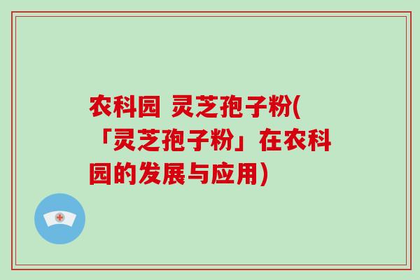 农科园 灵芝孢子粉(「灵芝孢子粉」在农科园的发展与应用)