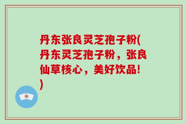 丹东张良灵芝孢子粉(丹东灵芝孢子粉,张良仙草核心,美好饮品!)