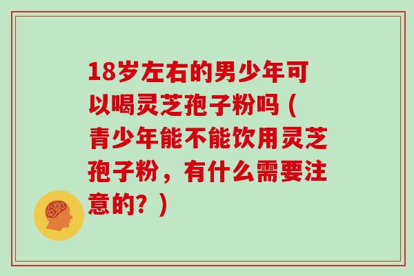 18岁左右的男少年可以喝灵芝孢子粉吗 (青少年能不能饮用灵芝孢子粉，有什么需要注意的？)