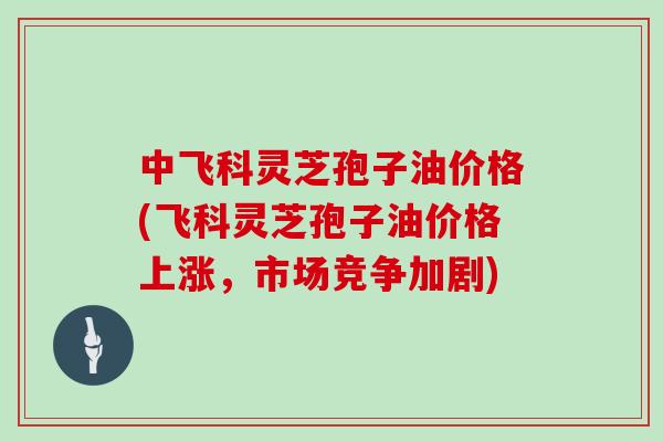 中飞科灵芝孢子油价格(飞科灵芝孢子油价格上涨,市场竞争加剧)