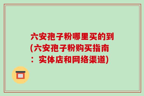 六安孢子粉哪里买的到(六安孢子粉购买指南:实体店和网络渠道)