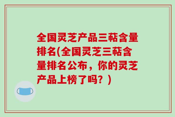 全国灵芝产品三萜含量排名(全国灵芝三萜含量排名公布，你的灵芝产品上榜了吗？)