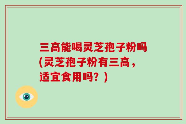 三高能喝灵芝孢子粉吗(灵芝孢子粉有三高,适宜食用吗?)