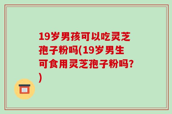 19岁男孩可以吃灵芝孢子粉吗(19岁男生可食用灵芝孢子粉吗?)