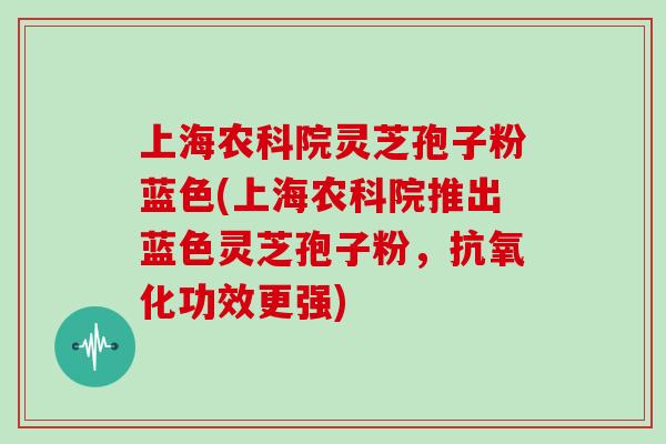 上海农科院灵芝孢子粉蓝色(上海农科院推出蓝色灵芝孢子粉，抗氧化功效更强)