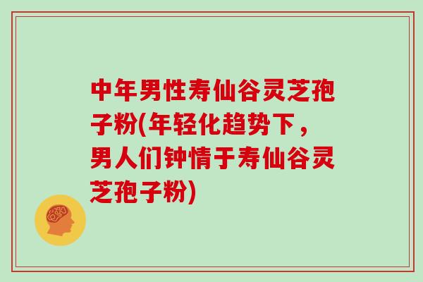 中年男性寿仙谷灵芝孢子粉(年轻化趋势下,男人们钟情于寿仙谷灵芝孢子粉)